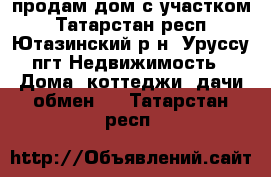 продам дом с участком - Татарстан респ., Ютазинский р-н, Уруссу пгт Недвижимость » Дома, коттеджи, дачи обмен   . Татарстан респ.